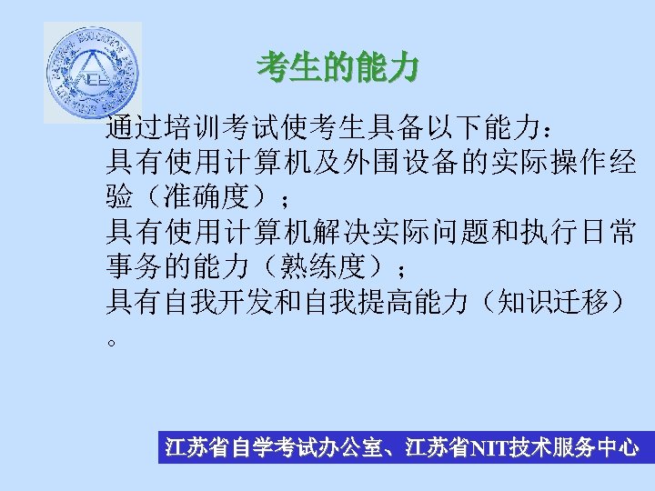 考生的能力 通过培训考试使考生具备以下能力： 具有使用计算机及外围设备的实际操作经 验（准确度）； 具有使用计算机解决实际问题和执行日常 事务的能力（熟练度）； 具有自我开发和自我提高能力（知识迁移） 。 江苏省自学考试办公室、江苏省NIT技术服务中心 