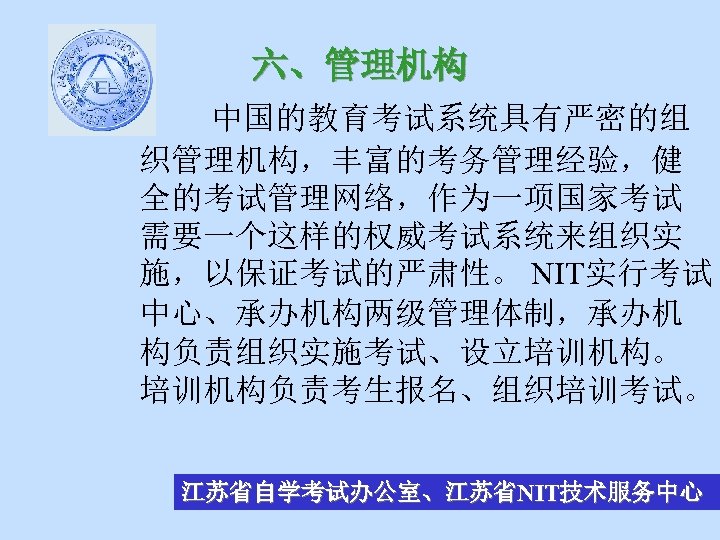 六、管理机构 中国的教育考试系统具有严密的组 织管理机构，丰富的考务管理经验，健 全的考试管理网络，作为一项国家考试 需要一个这样的权威考试系统来组织实 施，以保证考试的严肃性。 NIT实行考试 中心、承办机构两级管理体制，承办机 构负责组织实施考试、设立培训机构。 培训机构负责考生报名、组织培训考试。 江苏省自学考试办公室、江苏省NIT技术服务中心 
