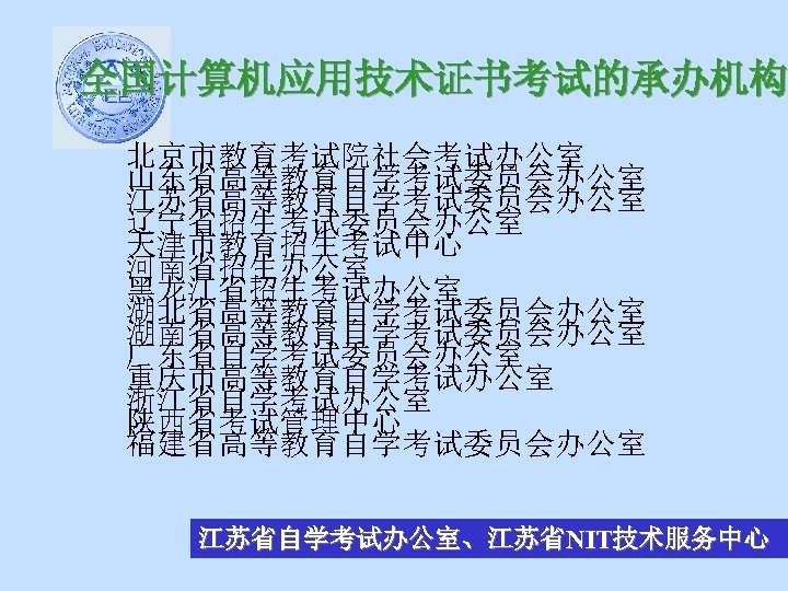 全国计算机应用技术证书考试的承办机构 北京市教育考试院社会考试办公室 山东省高等教育自学考试委员会办公室 江苏省高等教育自学考试委员会办公室 辽宁省招生考试委员会办公室 天津市教育招生考试中心 河南省招生办公室 黑龙江省招生考试办公室 湖北省高等教育自学考试委员会办公室 湖南省高等教育自学考试委员会办公室 广东省自学考试委员会办公室 重庆市高等教育自学考试办公室 浙江省自学考试办公室 陕西省考试管理中心