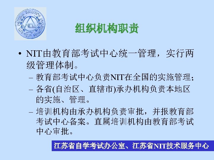 组织机构职责 • NIT由教育部考试中心统一管理，实行两 级管理体制。 – 教育部考试中心负责NIT在全国的实施管理； – 各省(自治区、直辖市)承办机构负责本地区 的实施、管理。 – 培训机构由承办机构负责审批，并报教育部 考试中心备案。直属培训机构由教育部考试 中心审批。 江苏省自学考试办公室、江苏省NIT技术服务中心