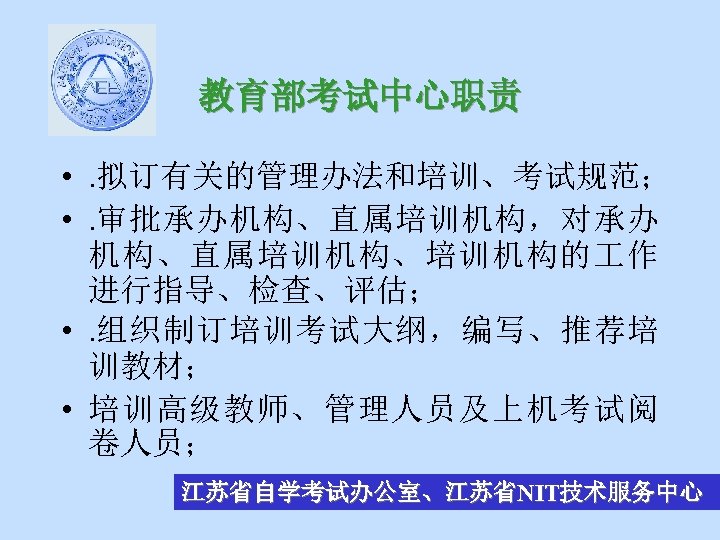 教育部考试中心职责 • . 拟订有关的管理办法和培训、考试规范； • . 审批承办机构、直属培训机构，对承办 机构、直属培训机构、培训机构的 作 进行指导、检查、评估； • . 组织制订培训考试大纲，编写、推荐培 训教材；