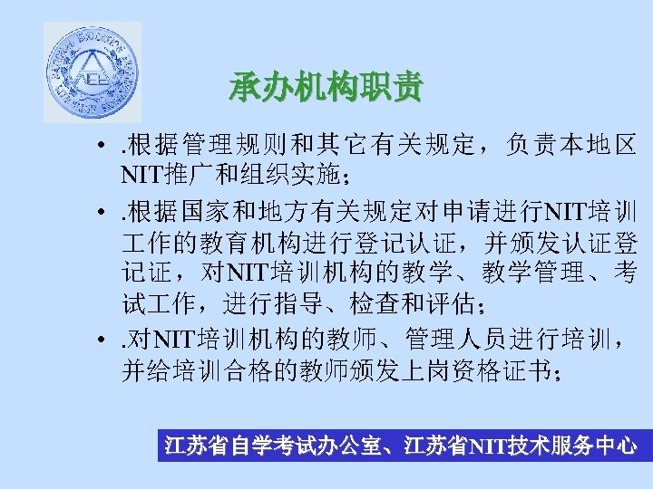 承办机构职责 • . 根据管理规则和其它有关规定，负责本地区 NIT推广和组织实施； • . 根据国家和地方有关规定对申请进行NIT培训 作的教育机构进行登记认证，并颁发认证登 记证，对NIT培训机构的教学、教学管理、考 试 作，进行指导、检查和评估； • .
