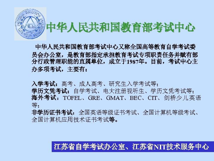 中华人民共和国教育部考试中心又称全国高等教育自学考试委 员会办公室，是教育部指定承担教育考试专项职责任务并赋有部 分行政管理职能的直属单位，成立于1987年。目前，考试中心主 办多项考试，主要有： 入学考试：高考、成人高考、研究生入学考试等； 学历文凭考试：自学考试、电大注册视听生、学历文凭考试等； 海外考试：TOFEL、GRE、GMAT、BEC、CIT、剑桥少儿英语 等； 非学历证书考试：全国英语等级证书考试、全国计算机等级考试、 全国计算机应用技术证书考试等。 江苏省自学考试办公室、江苏省NIT技术服务中心 