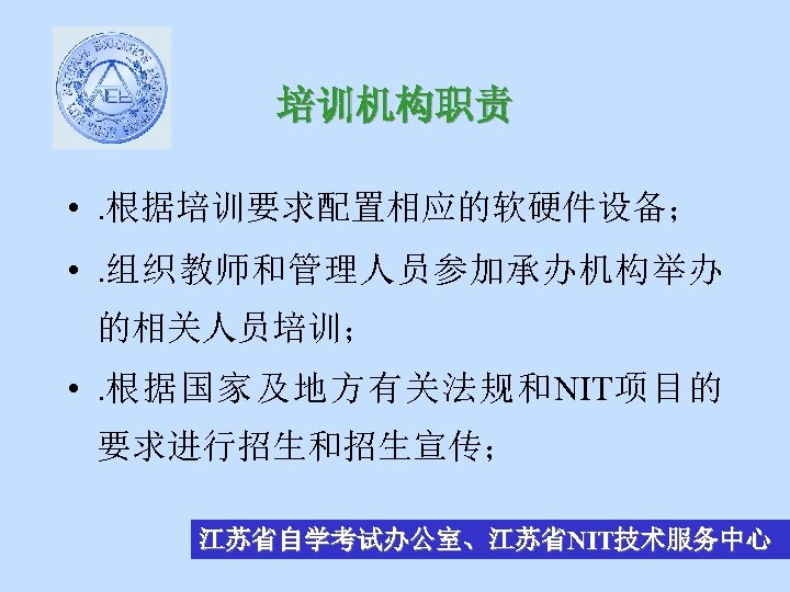 培训机构职责 • . 根据培训要求配置相应的软硬件设备； • . 组织教师和管理人员参加承办机构举办 的相关人员培训； • . 根据国家及地方有关法规和NIT项目的 要求进行招生和招生宣传； 江苏省自学考试办公室、江苏省NIT技术服务中心 
