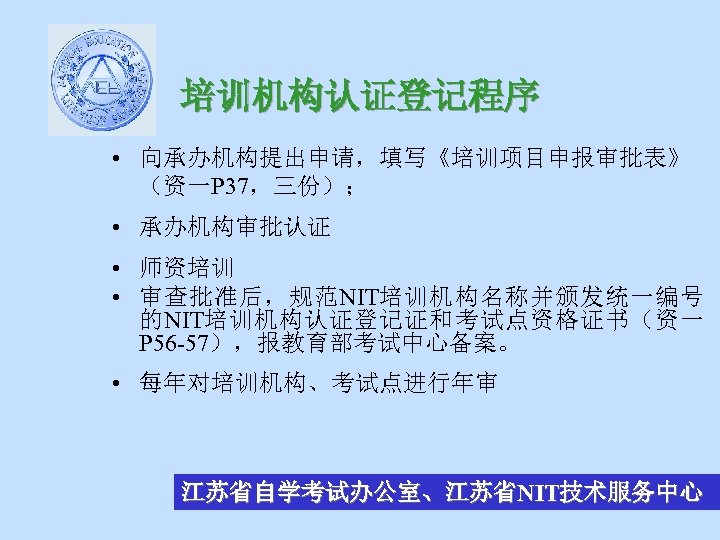 培训机构认证登记程序 • 向承办机构提出申请，填写《培训项目申报审批表》 （资一P 37，三份）； • 承办机构审批认证 • 师资培训 • 审查批准后，规范NIT培训机构名称并颁发统一编号 的NIT培训机构认证登记证和考试点资格证书（资一 P 56