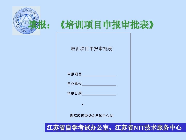 填报：《培训项目申报审批表》 培训项目申报审批表 申报项目__________ 申办单位__________ 填报日期__________ • 国家教育委员会考试中心制 江苏省自学考试办公室、江苏省NIT技术服务中心 