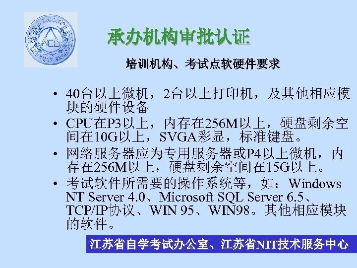 承办机构审批认证 培训机构、考试点软硬件要求 • 40台以上微机，2台以上打印机，及其他相应模 块的硬件设备 • CPU在P 3以上，内存在 256 M以上，硬盘剩余空 间在 10 G以上，SVGA彩显，标准键盘。 •