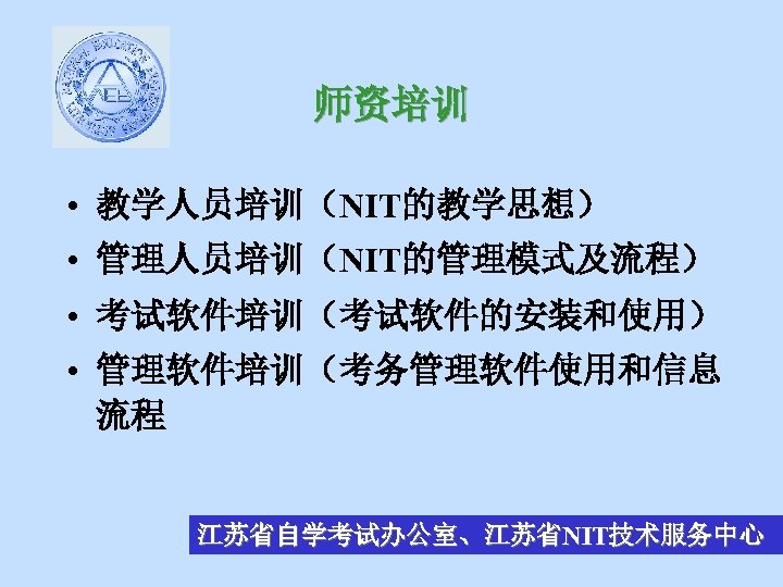 师资培训 • 教学人员培训（NIT的教学思想） • 管理人员培训（NIT的管理模式及流程） • 考试软件培训（考试软件的安装和使用） • 管理软件培训（考务管理软件使用和信息 流程 江苏省自学考试办公室、江苏省NIT技术服务中心 