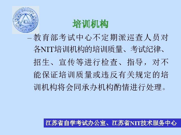 培训机构 – 教育部考试中心不定期派巡查人员对 各NIT培训机构的培训质量、考试纪律、 招生、宣传等进行检查、指导，对不 能保证培训质量或违反有关规定的培 训机构将会同承办机构酌情进行处理。 江苏省自学考试办公室、江苏省NIT技术服务中心 