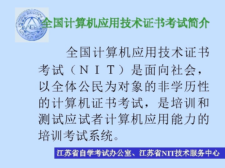 全国计算机应用技术证书考试简介 全国计算机应用技术证书 考试（ＮＩＴ）是面向社会， 以全体公民为对象的非学历性 的计算机证书考试，是培训和 测试应试者计算机应用能力的 培训考试系统。 江苏省自学考试办公室、江苏省NIT技术服务中心 