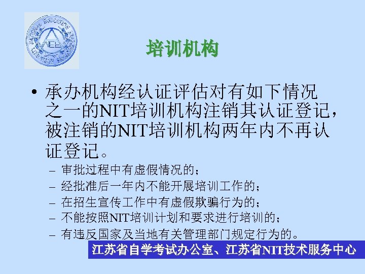 培训机构 • 承办机构经认证评估对有如下情况 之一的NIT培训机构注销其认证登记， 被注销的NIT培训机构两年内不再认 证登记。 – – – 审批过程中有虚假情况的； 经批准后一年内不能开展培训 作的； 在招生宣传 作中有虚假欺骗行为的；