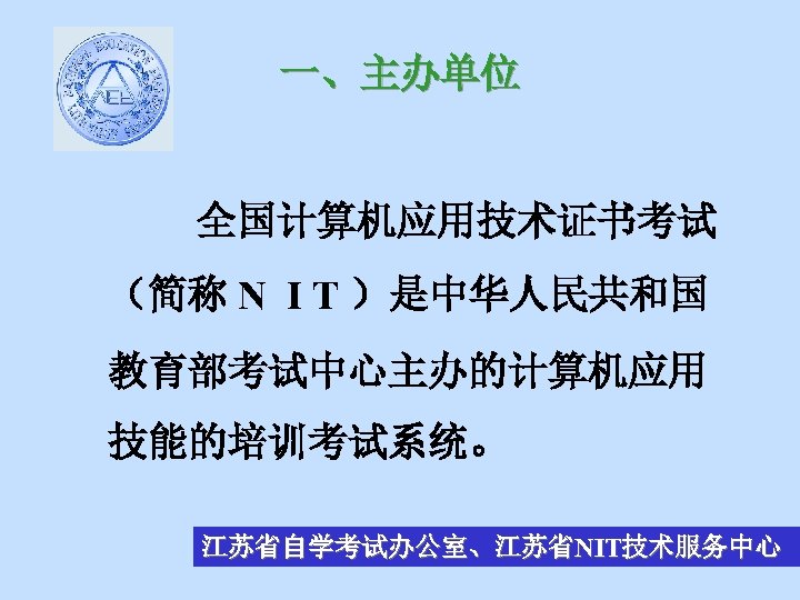 一、主办单位 全国计算机应用技术证书考试 （简称 N I T ）是中华人民共和国 教育部考试中心主办的计算机应用 技能的培训考试系统。 江苏省自学考试办公室、江苏省NIT技术服务中心 