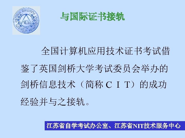 与国际证书接轨 全国计算机应用技术证书考试借 鉴了英国剑桥大学考试委员会举办的 剑桥信息技术（简称 C I T）的成功 经验并与之接轨。 江苏省自学考试办公室、江苏省NIT技术服务中心 