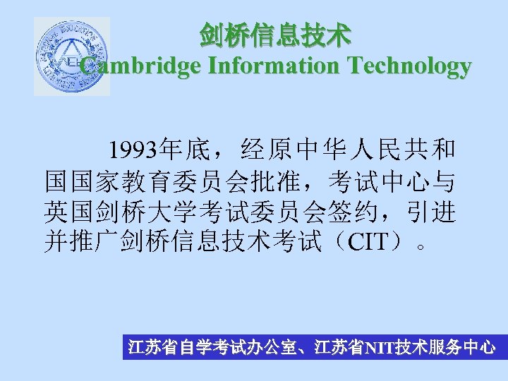 剑桥信息技术 Cambridge Information Technology 1993年底，经原中华人民共和 国国家教育委员会批准，考试中心与 英国剑桥大学考试委员会签约，引进 并推广剑桥信息技术考试（CIT）。 江苏省自学考试办公室、江苏省NIT技术服务中心 
