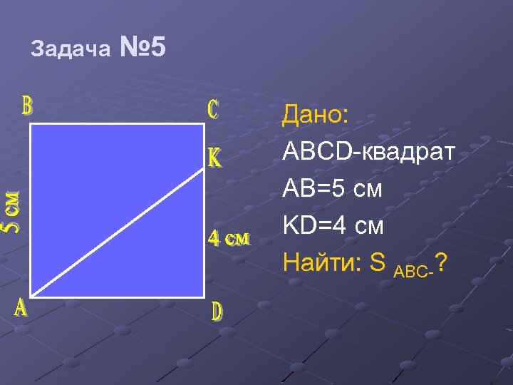 Задача № 5 Дано: ABCD-квадрат AB=5 см KD=4 см Найти: S ABC-? 