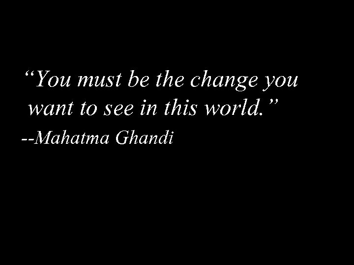 “You must be the change you want to see in this world. ” --Mahatma