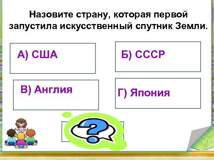 Назовите страну, которая первой запустила искусственный спутник Земли. А) США Б) СССР В) Англия