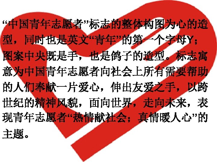 “中国青年志愿者”标志的整体构图为心的造 型，同时也是英文“青年”的第一个字母Y； 图案中央既是手，也是鸽子的造型。标志寓 意为中国青年志愿者向社会上所有需要帮助 的人们奉献一片爱心，伸出友爱之手，以跨 世纪的精神风貌，面向世界，走向未来，表 现青年志愿者“热情献社会；真情暖人心”的 主题。 