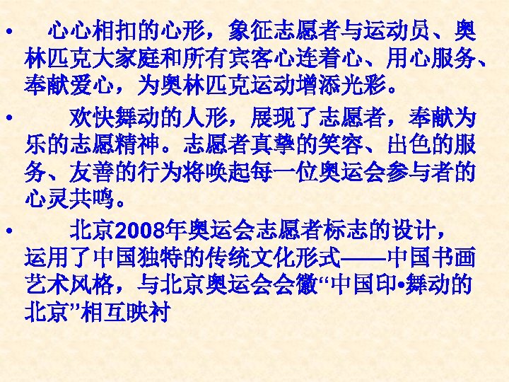  • 　心心相扣的心形，象征志愿者与运动员、奥 林匹克大家庭和所有宾客心连着心、用心服务、 奉献爱心，为奥林匹克运动增添光彩。 • 　　欢快舞动的人形，展现了志愿者，奉献为 乐的志愿精神。志愿者真挚的笑容、出色的服 务、友善的行为将唤起每一位奥运会参与者的 心灵共鸣。 • 　　北京 2008年奥运会志愿者标志的设计， 运用了中国独特的传统文化形式——中国书画