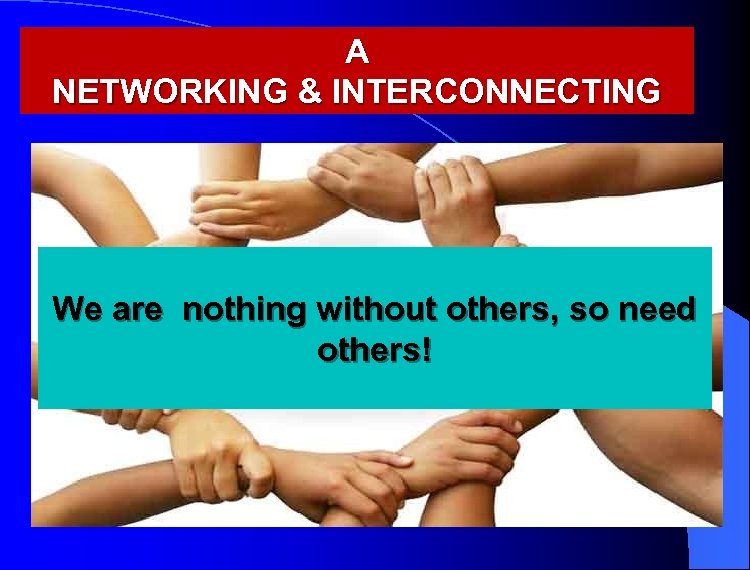 A NETWORKING & INTERCONNECTING We are nothing without others, so need others! 