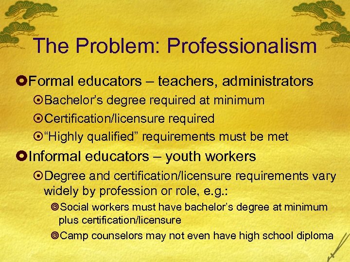 The Problem: Professionalism £Formal educators – teachers, administrators ¤Bachelor’s degree required at minimum ¤Certification/licensure