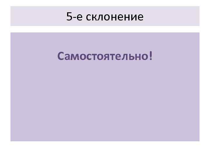  5 -е склонение  Самостоятельно! 