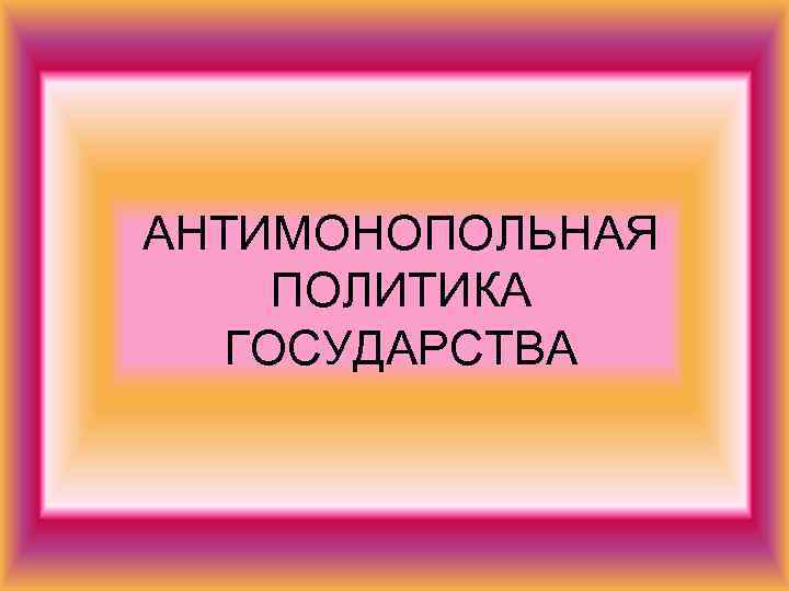 АНТИМОНОПОЛЬНАЯ ПОЛИТИКА  ГОСУДАРСТВА 