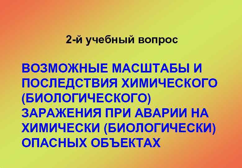  2 -й учебный вопрос ВОЗМОЖНЫЕ МАСШТАБЫ И ПОСЛЕДСТВИЯ ХИМИЧЕСКОГО (БИОЛОГИЧЕСКОГО) ЗАРАЖЕНИЯ ПРИ АВАРИИ