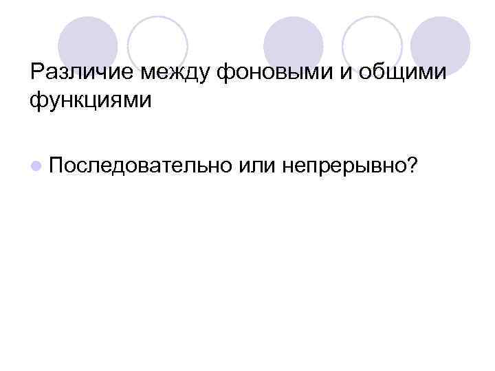 Различие между фоновыми и общими функциями l Последовательно или непрерывно? 