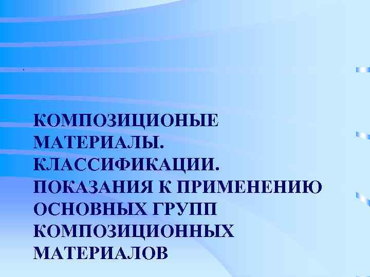 .   КОМПОЗИЦИОНЫЕ МАТЕРИАЛЫ. КЛАССИФИКАЦИИ. ПОКАЗАНИЯ К ПРИМЕНЕНИЮ ОСНОВНЫХ ГРУПП КОМПОЗИЦИОННЫХ МАТЕРИАЛОВ 