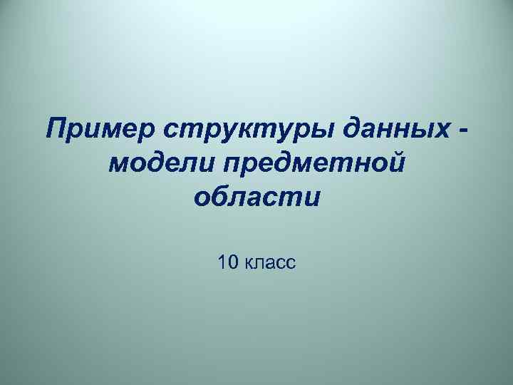 Пример структуры данных -  модели предметной   области  10 класс 
