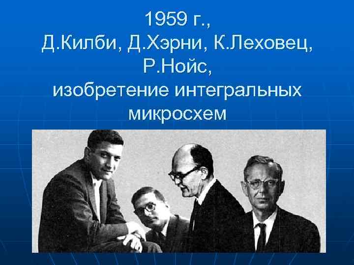  1959 г. , Д. Килби, Д. Хэрни, К. Леховец, Р. Нойс, изобретение интегральных