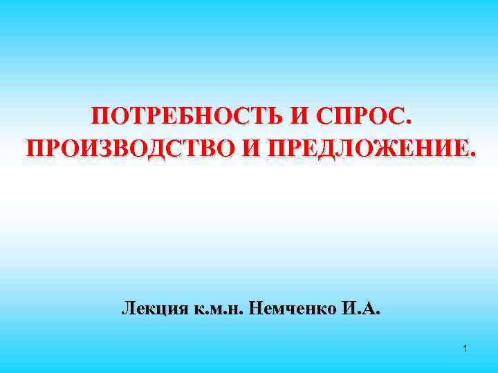  ПОТРЕБНОСТЬ И СПРОС. ПРОИЗВОДСТВО И ПРЕДЛОЖЕНИЕ. Лекция к. м. н. Немченко И. А.