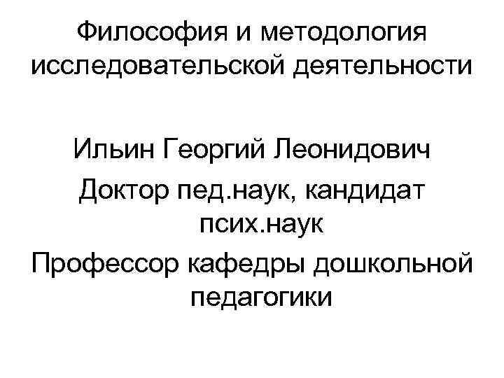  Философия и методология исследовательской деятельности Ильин Георгий Леонидович Доктор пед. наук, кандидат псих.