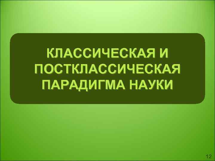  КЛАССИЧЕСКАЯ И ПОСТКЛАССИЧЕСКАЯ ПАРАДИГМА НАУКИ 12 