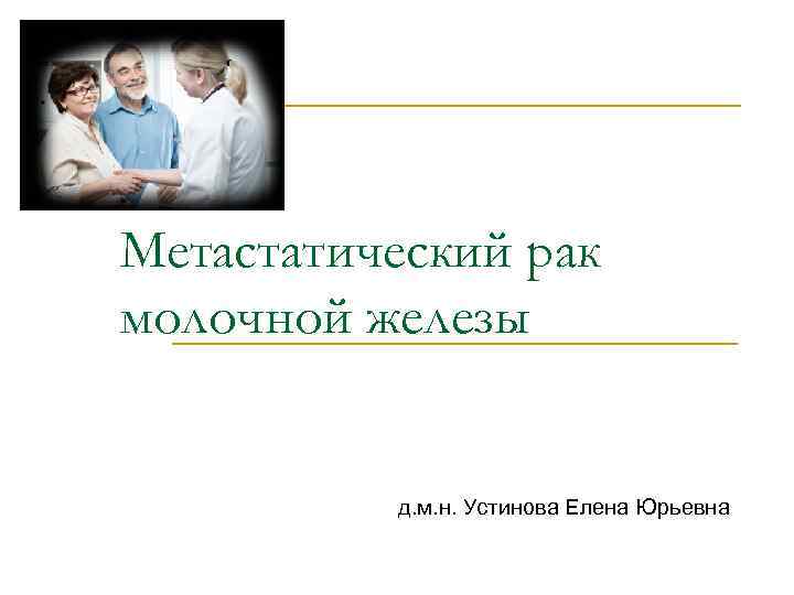 Метастатический рак молочной железы д. м. н. Устинова Елена Юрьевна 