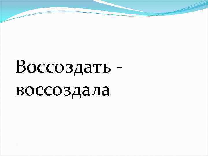 Воссоздать - воссоздала 