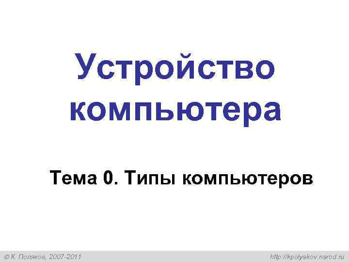  Устройство компьютера Тема 0. Типы компьютеров К. Поляков, 2007 -2011 http: //kpolyakov. narod.