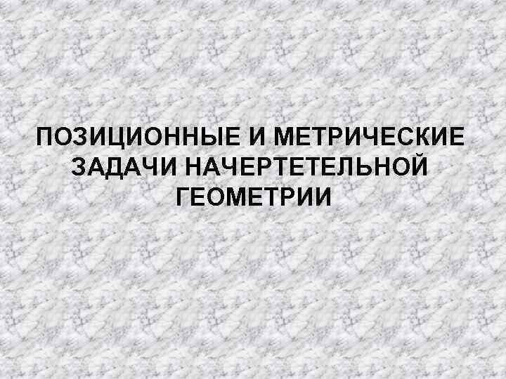 ПОЗИЦИОННЫЕ И МЕТРИЧЕСКИЕ  ЗАДАЧИ НАЧЕРТЕТЕЛЬНОЙ   ГЕОМЕТРИИ 