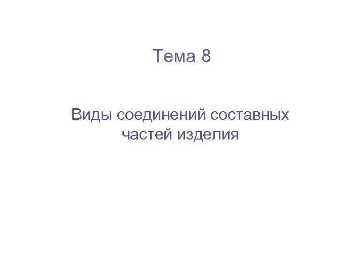    Тема 8  Виды соединений составных  частей изделия 