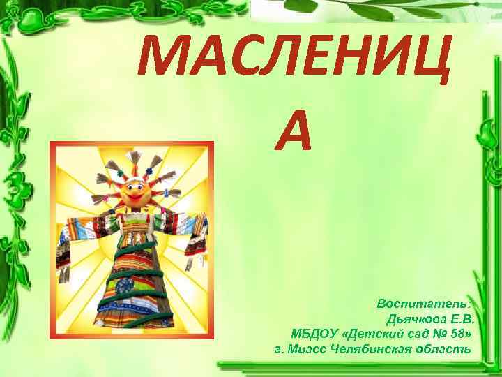 МАСЛЕНИЦ А Воспитатель: Дьячкова Е. В. МБДОУ «Детский сад № 58» г. Миасс Челябинская