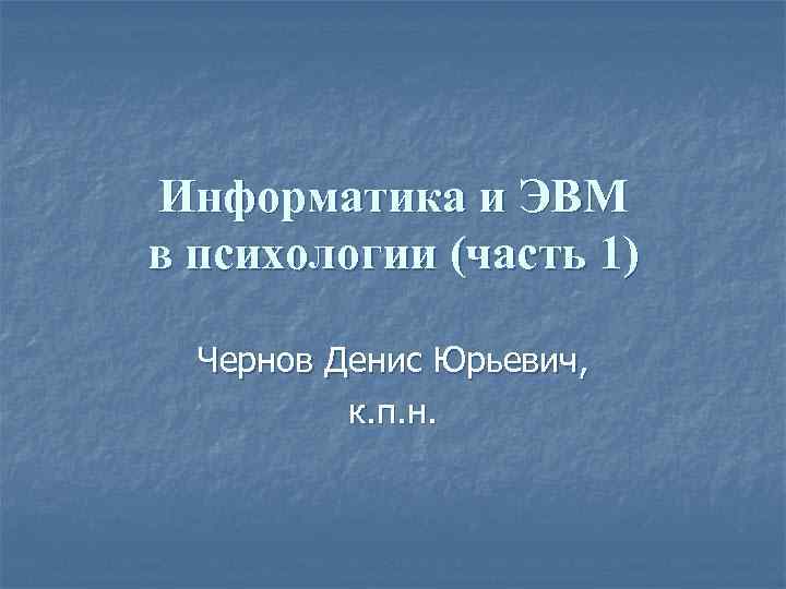 Информатика и ЭВМ в психологии (часть 1) Чернов Денис Юрьевич, к. п. н. 