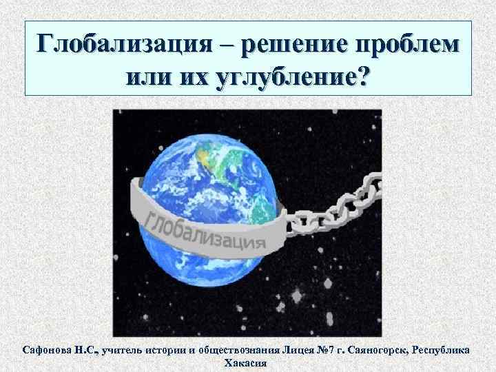  Глобализация – решение проблем или их углубление? Сафонова Н. С. , учитель истории