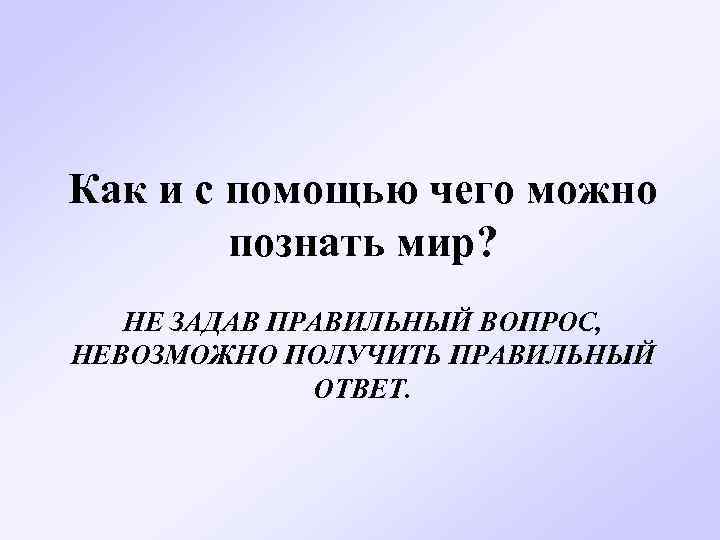 Как и с помощью чего можно познать мир? НЕ ЗАДАВ ПРАВИЛЬНЫЙ ВОПРОС, НЕВОЗМОЖНО ПОЛУЧИТЬ