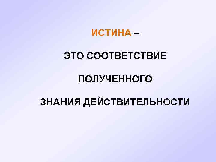  ИСТИНА – ЭТО СООТВЕТСТВИЕ ПОЛУЧЕННОГО ЗНАНИЯ ДЕЙСТВИТЕЛЬНОСТИ 