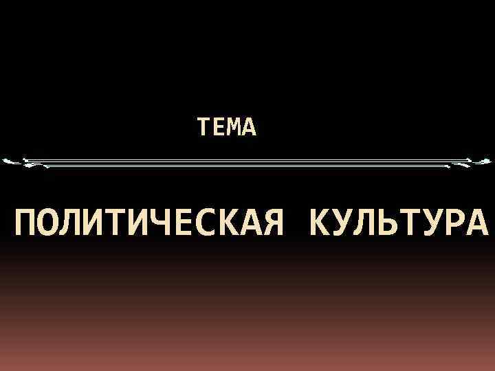   ТЕМА  ПОЛИТИЧЕСКАЯ КУЛЬТУРА 