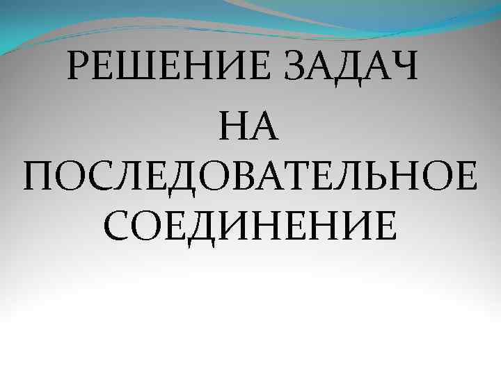  РЕШЕНИЕ ЗАДАЧ  НА ПОСЛЕДОВАТЕЛЬНОЕ  СОЕДИНЕНИЕ 