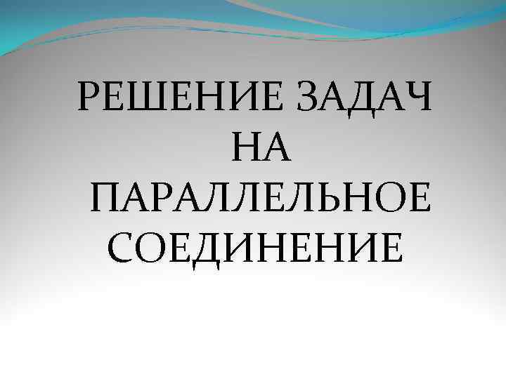 РЕШЕНИЕ ЗАДАЧ НА ПАРАЛЛЕЛЬНОЕ СОЕДИНЕНИЕ 