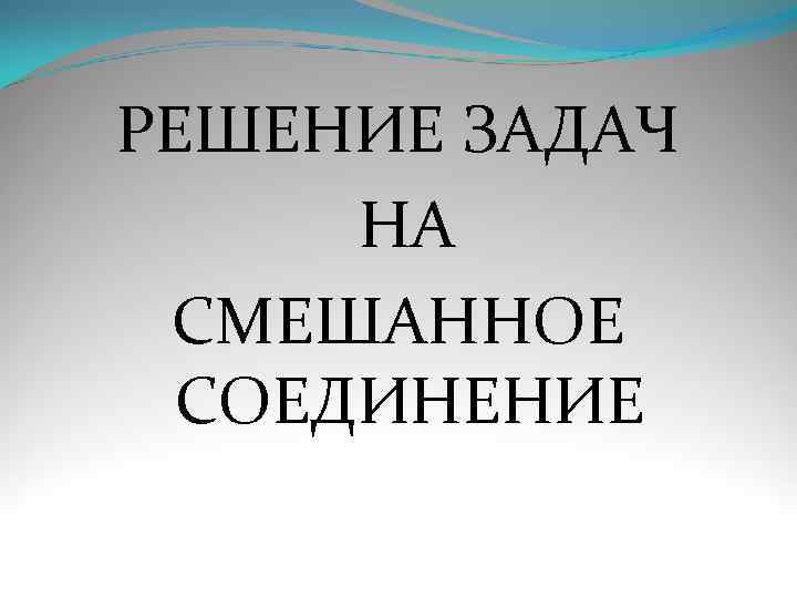 РЕШЕНИЕ ЗАДАЧ  НА СМЕШАННОЕ  СОЕДИНЕНИЕ 