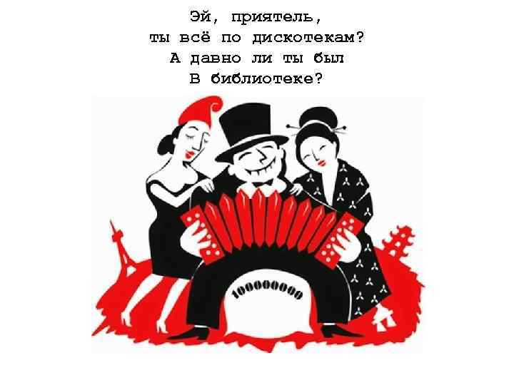  Эй, приятель, ты всё по дискотекам? А давно ли ты был В библиотеке?